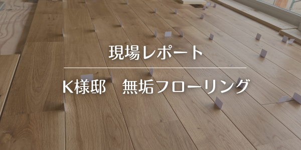 【現場レポ】K様邸　無垢材オークのフローリングを敷きました。